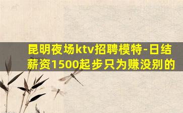 昆明夜场ktv招聘模特-日结薪资1500起步只为赚没别的